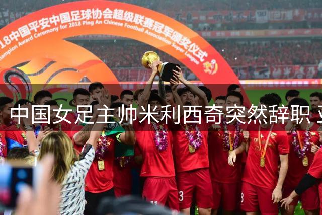 中国女足主帅米利西奇突然辞职 亚运会临阵换帅引关注