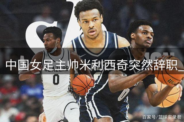 中国女足主帅米利西奇突然辞职 亚运会临阵换帅引关注