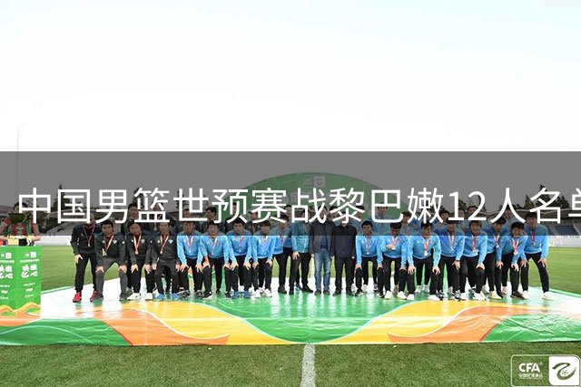 中国男篮世预赛战黎巴嫩12人名单出炉