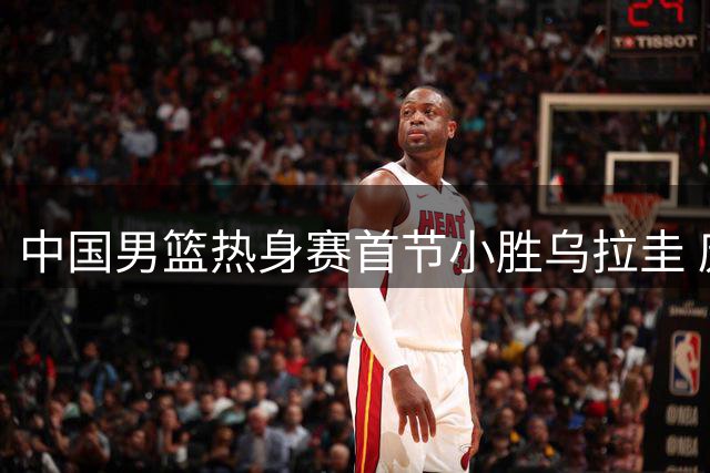 中国男篮热身赛首节小胜乌拉圭 庞峥麟贡献4分