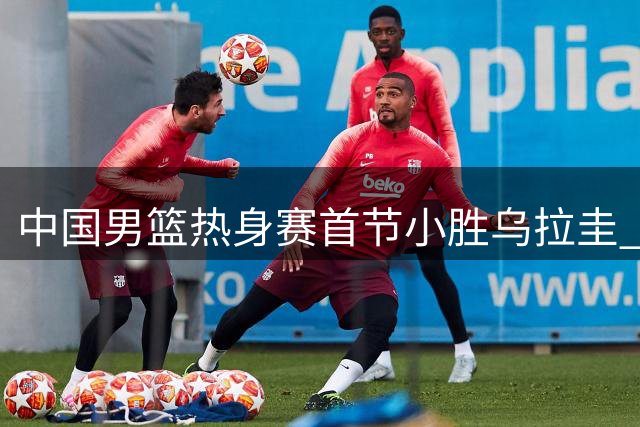 中国男篮热身赛首节小胜乌拉圭 庞峥麟贡献4分