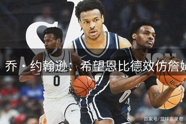 乔·约翰逊：希望恩比德效仿詹姆斯注重保养 重拾中锋统治力