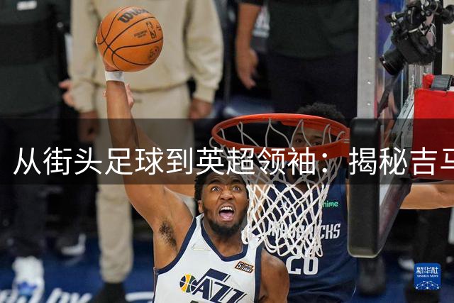 从街头足球到英超领袖：揭秘吉马良斯的非凡蜕变之路