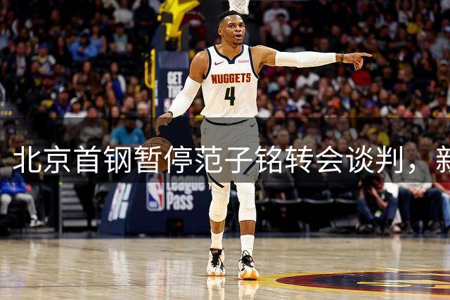 北京首钢暂停范子铭转会谈判，新赛季阵容调整存变数