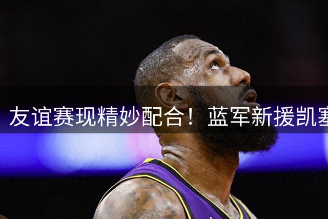 友谊赛现精妙配合！蓝军新援凯塞多精准制导 佩德罗跃起头槌建功
