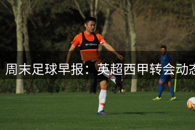 周末足球早报：英超西甲转会动态与赛事前瞻