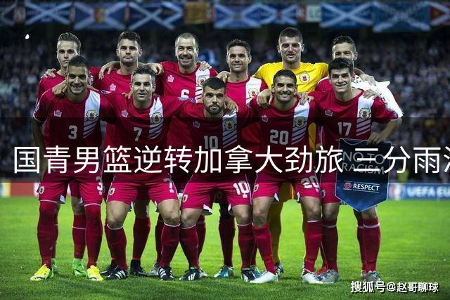 国青男篮逆转加拿大劲旅 三分雨浇灭对手反扑火力