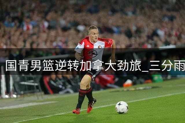 国青男篮逆转加拿大劲旅 三分雨浇灭对手反扑火力