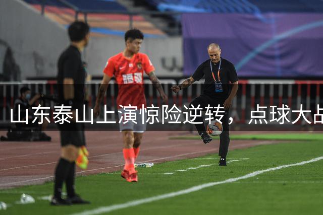 山东泰山上演惊险逆转，点球大战挺进足协杯八强