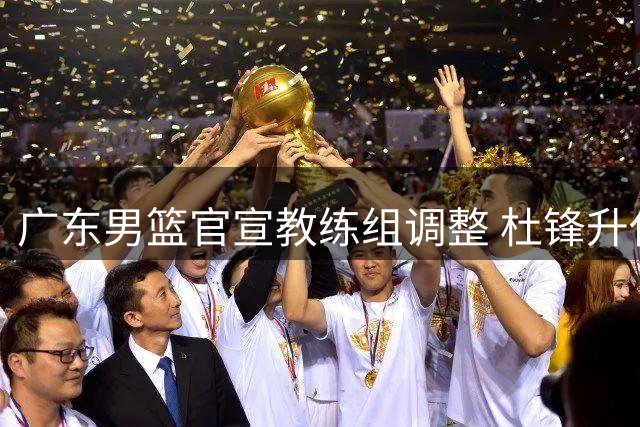 广东男篮官宣教练组调整 杜锋升任总教练朱芳雨改任顾问