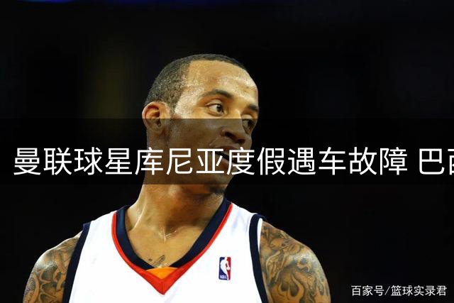 曼联球星库尼亚度假遇车故障 巴西修车行免费服务获球星力挺