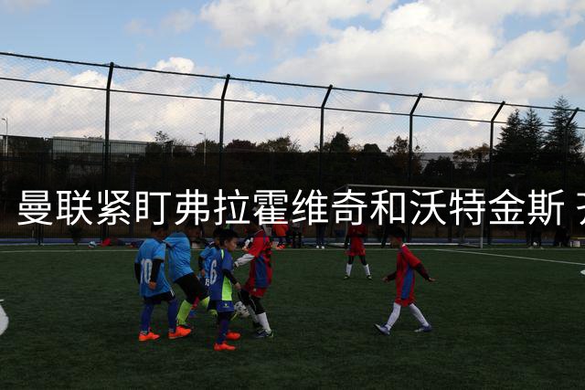 曼联紧盯弗拉霍维奇和沃特金斯 齐尔克泽正接近告别老特拉福德