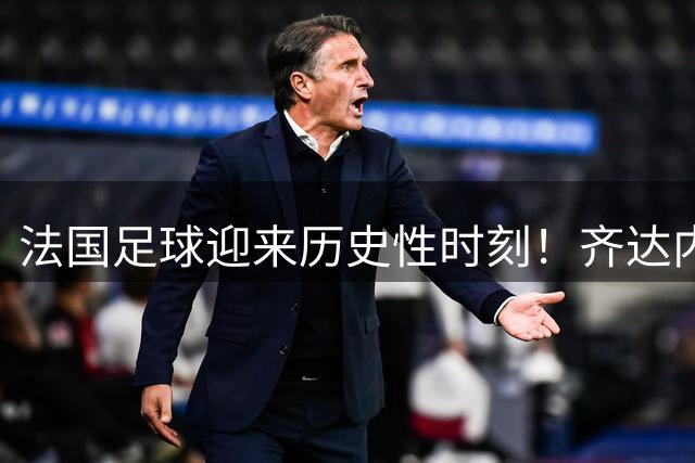 法国足球迎来历史性时刻！齐达内下周执掌国家队教鞭