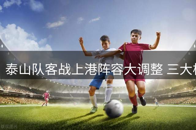 泰山队客战上港阵容大调整 三大核心球员或强势回归