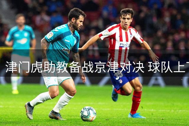 津门虎助教备战京津对决 球队上下斗志昂扬迎强敌