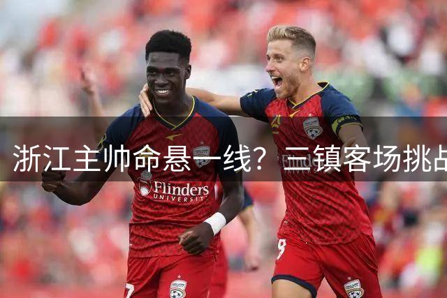 浙江主帅命悬一线？三镇客场挑战或成生死战
