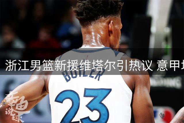 浙江男篮新援维塔尔引热议 意甲场均18分能否扛起进攻大旗？