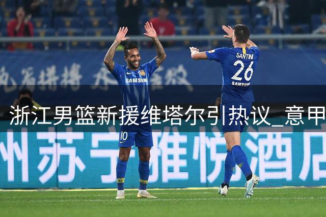 浙江男篮新援维塔尔引热议 意甲场均18分能否扛起进攻大旗？