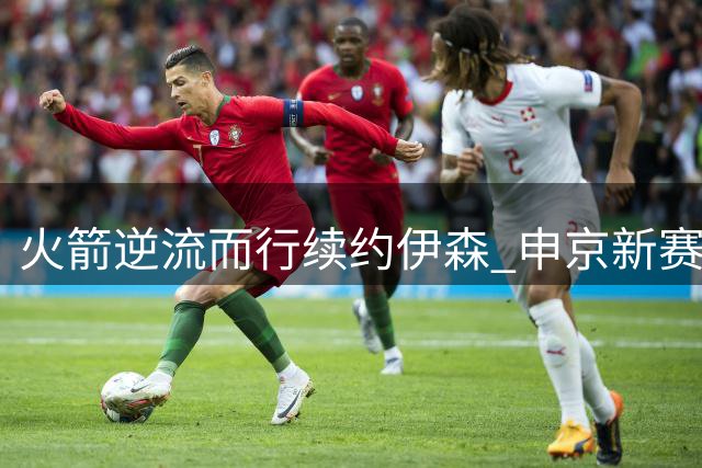 火箭逆流而行续约伊森 申京新赛季或迎战术解放