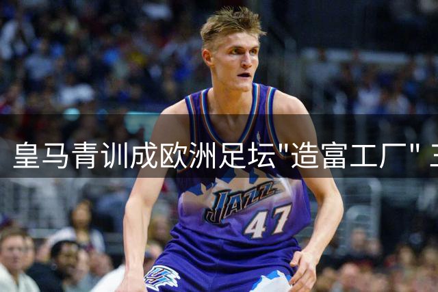 皇马青训成欧洲足坛"造富工厂" 三年创收近2亿欧元