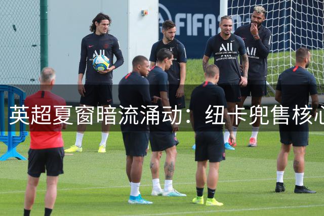 英超夏窗暗流涌动：纽卡兜售核心遇冷 阿森纳两线操作引关注