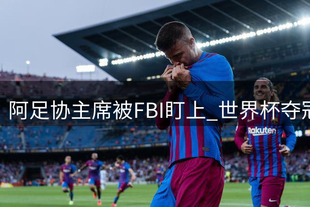 阿足协主席被FBI盯上 世界杯夺冠夜遭调查