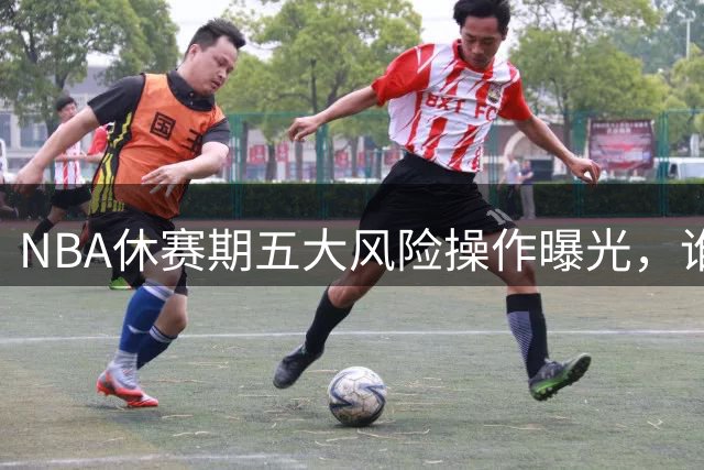 NBA休赛期五大风险操作曝光，谁将成为最大隐患？